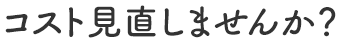 コスト見直しませんか？